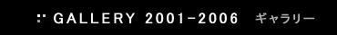 GALLERY 2001-2006 ギャラリー